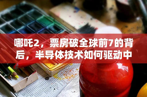 哪吒2，票房破全球前7的背后，半导体技术如何驱动中国动画电影的芯飞跃？