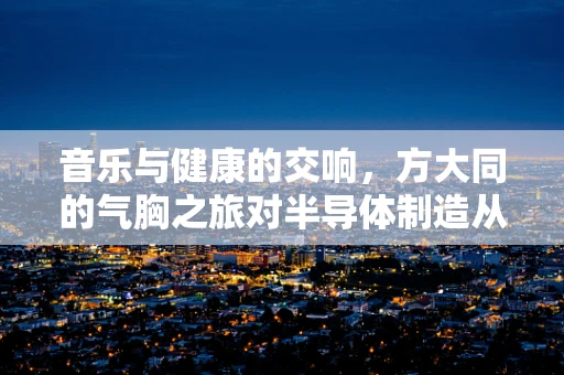音乐与健康的交响，方大同的气胸之旅对半导体制造从业者的启示