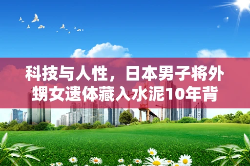 科技与人性，日本男子将外甥女遗体藏入水泥10年背后的半导体制造伦理思考