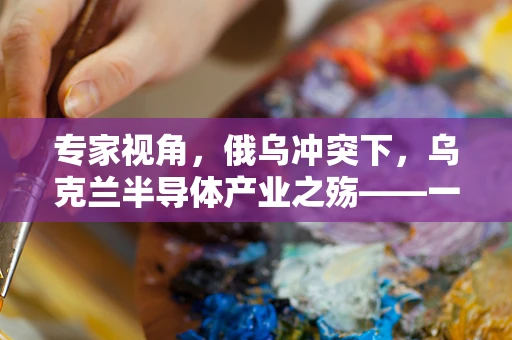 专家视角，俄乌冲突下，乌克兰半导体产业之殇——一场历史罕见的战略失误