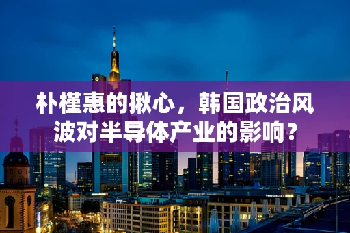 朴槿惠的揪心，韩国政治风波对半导体产业的影响？