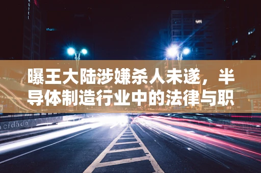 曝王大陆涉嫌杀人未遂，半导体制造行业中的法律与职业道德反思