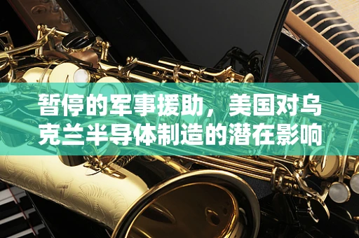 暂停的军事援助，美国对乌克兰半导体制造的潜在影响与行业反思