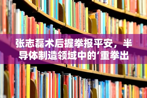 张志磊术后握拳报平安，半导体制造领域中的‘重拳出击’与坚韧精神