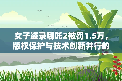 女子盗录哪吒2被罚1.5万，版权保护与技术创新并行的挑战