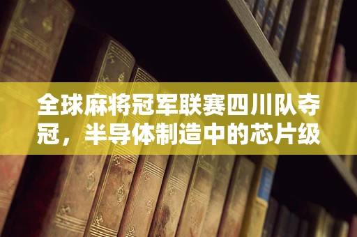 全球麻将冠军联赛四川队夺冠，半导体制造中的芯片级策略与团队协作