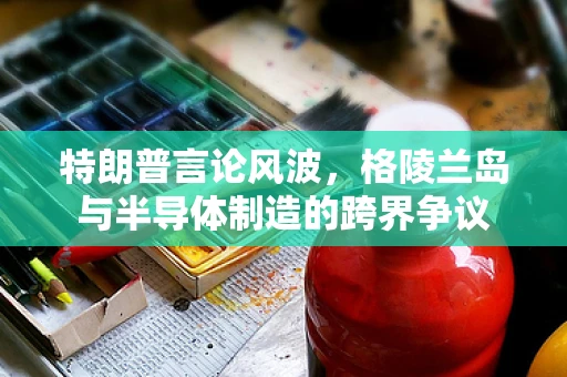 特朗普言论风波，格陵兰岛与半导体制造的跨界争议