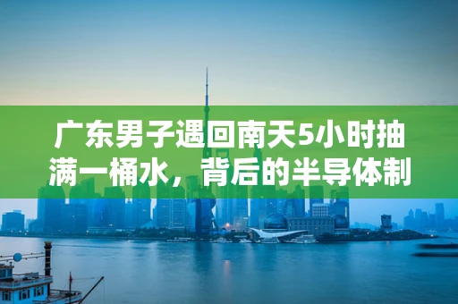 广东男子遇回南天5小时抽满一桶水，背后的半导体制造启示