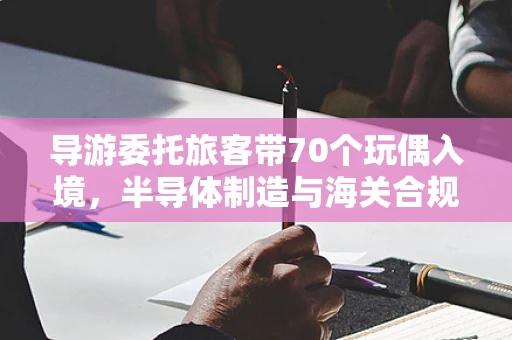 导游委托旅客带70个玩偶入境，半导体制造与海关合规的微妙平衡