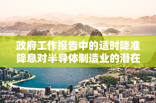 政府工作报告中的适时降准降息对半导体制造业的潜在影响，机遇与挑战并存