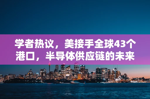 学者热议，美接手全球43个港口，半导体供应链的未来走向何方？