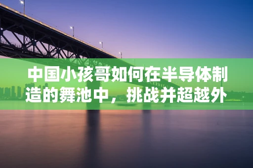 中国小孩哥如何在半导体制造的舞池中，挑战并超越外国大神级舞者？
