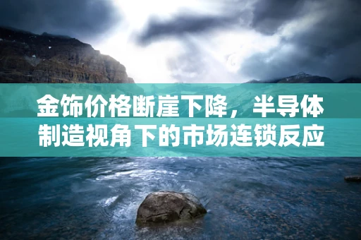 金饰价格断崖下降，半导体制造视角下的市场连锁反应与策略应对