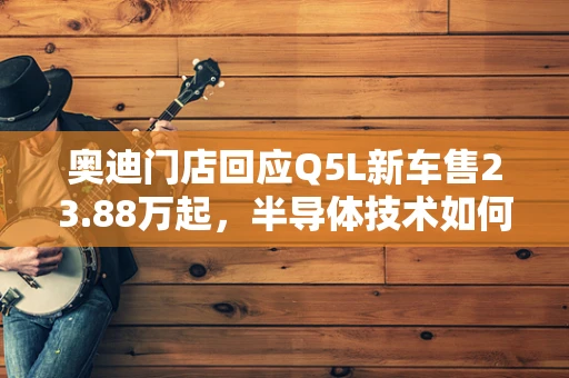 奥迪门店回应Q5L新车售23.88万起，半导体技术如何重塑豪华汽车制造？