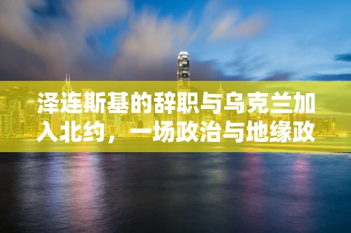 泽连斯基的辞职与乌克兰加入北约，一场政治与地缘政治的博弈？