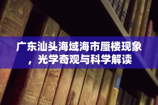 广东汕头海域海市蜃楼现象，光学奇观与科学解读