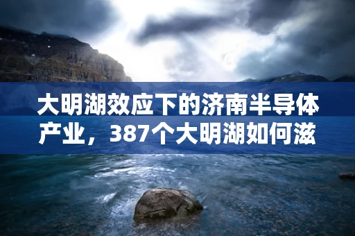 大明湖效应下的济南半导体产业，387个大明湖如何滋养创新土壤？