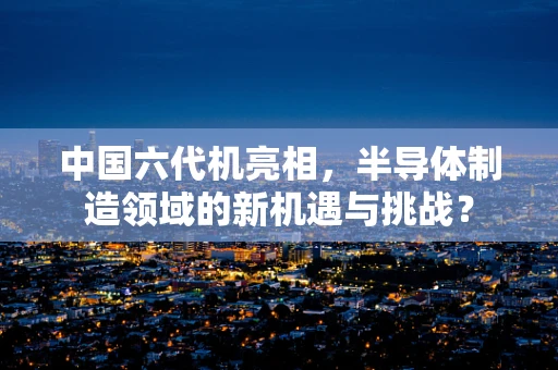 中国六代机亮相，半导体制造领域的新机遇与挑战？