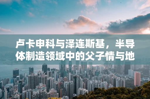 卢卡申科与泽连斯基，半导体制造领域中的父子情与地缘政治的微妙平衡？