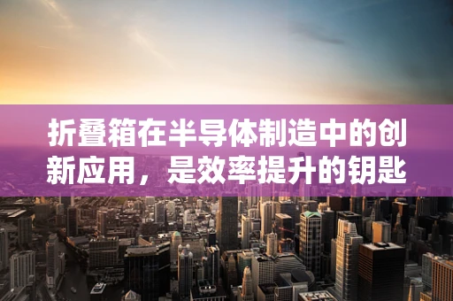 折叠箱在半导体制造中的创新应用，是效率提升的钥匙吗？