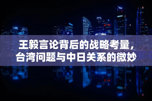 王毅言论背后的战略考量，台湾问题与中日关系的微妙平衡