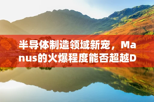 半导体制造领域新宠，Manus的火爆程度能否超越DeepSeek？