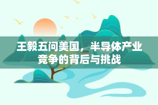 王毅五问美国，半导体产业竞争的背后与挑战