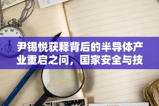 尹锡悦获释背后的半导体产业重启之问，国家安全与技术创新如何共舞？