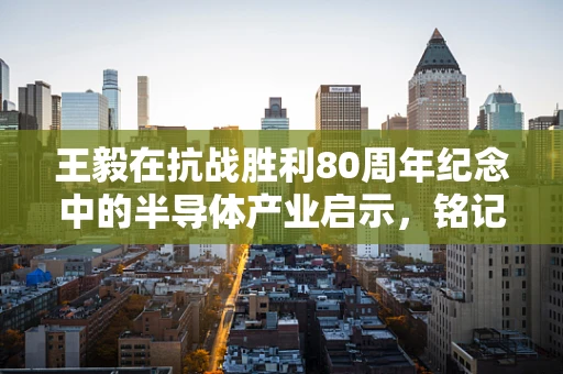 王毅在抗战胜利80周年纪念中的半导体产业启示，铭记历史，创新前行