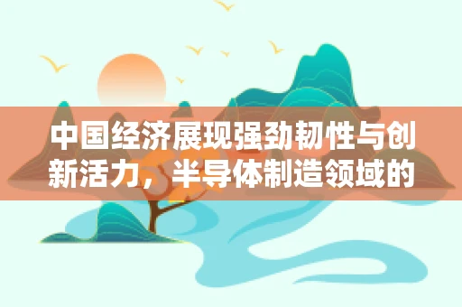中国经济展现强劲韧性与创新活力，半导体制造领域的机遇与挑战