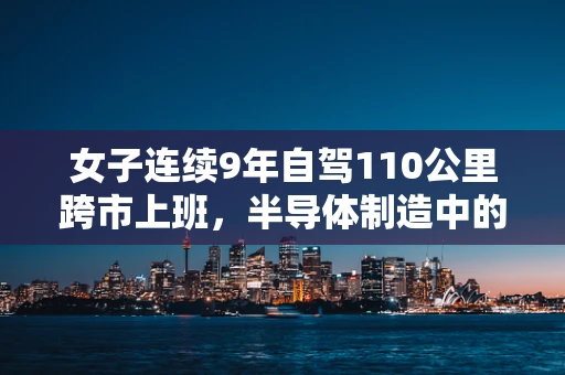 女子连续9年自驾110公里跨市上班，半导体制造中的通勤勇士现象与职业影响分析