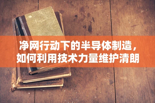 净网行动下的半导体制造，如何利用技术力量维护清朗网络环境？