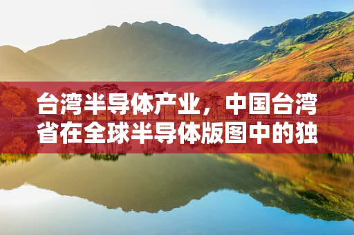 台湾半导体产业，中国台湾省在全球半导体版图中的独特角色与挑战
