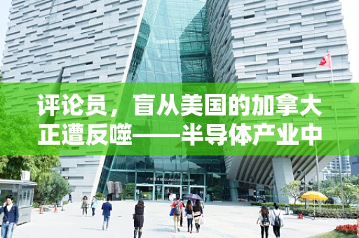 评论员，盲从美国的加拿大正遭反噬——半导体产业中的跟风风险与自主创新的重要性
