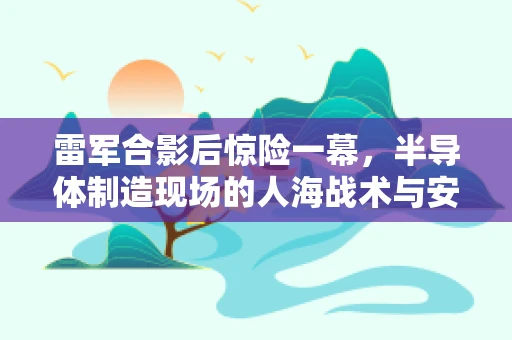 雷军合影后惊险一幕，半导体制造现场的人海战术与安全挑战