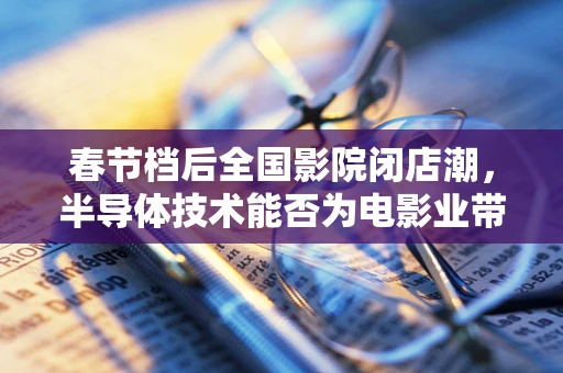 春节档后全国影院闭店潮，半导体技术能否为电影业带来转机？