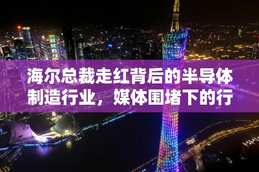 海尔总裁走红背后的半导体制造行业，媒体围堵下的行业洞察与挑战