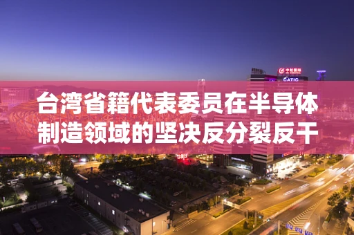台湾省籍代表委员在半导体制造领域的坚决反分裂反干涉立场，维护国家统一与产业安全的双赢策略