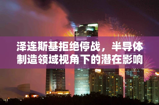 泽连斯基拒绝停战，半导体制造领域视角下的潜在影响与挑战