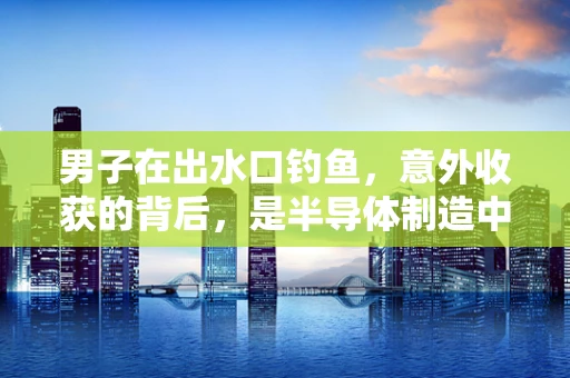 男子在出水口钓鱼，意外收获的背后，是半导体制造中的微小奇迹吗？