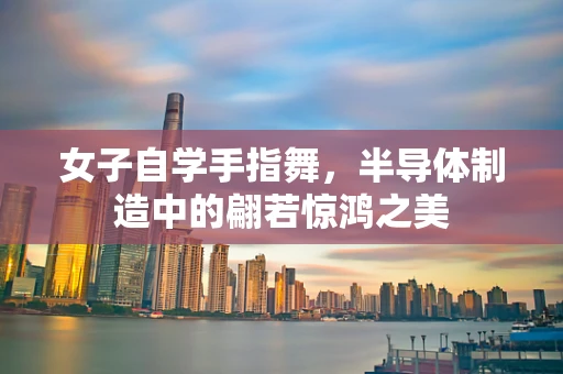 女子自学手指舞，半导体制造中的翩若惊鸿之美