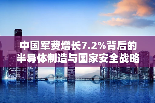 中国军费增长7.2%背后的半导体制造与国家安全战略