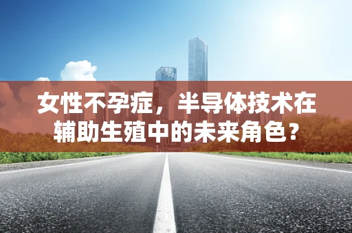 女性不孕症，半导体技术在辅助生殖中的未来角色？