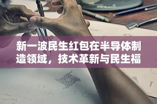 新一波民生红包在半导体制造领域，技术革新与民生福祉的双重红利如何铺就？