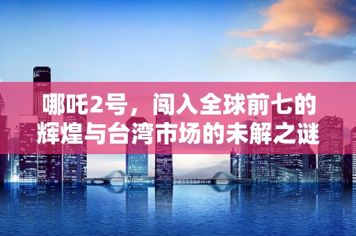 哪吒2号，闯入全球前七的辉煌与台湾市场的未解之谜