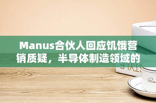 Manus合伙人回应饥饿营销质疑，半导体制造领域的伦理与策略平衡