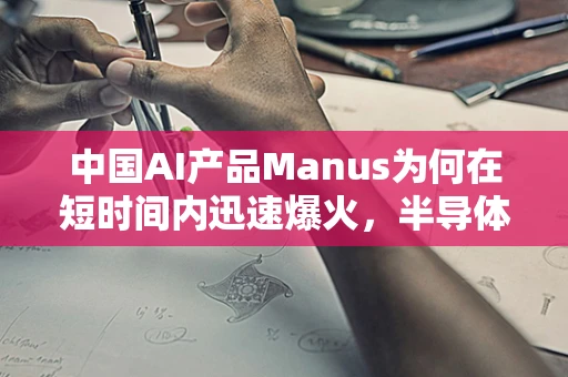 中国AI产品Manus为何在短时间内迅速爆火，半导体制造领域的创新与机遇