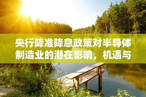 央行降准降息政策对半导体制造业的潜在影响，机遇与挑战并存？