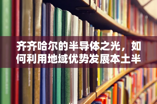 齐齐哈尔的半导体之光，如何利用地域优势发展本土半导体产业？