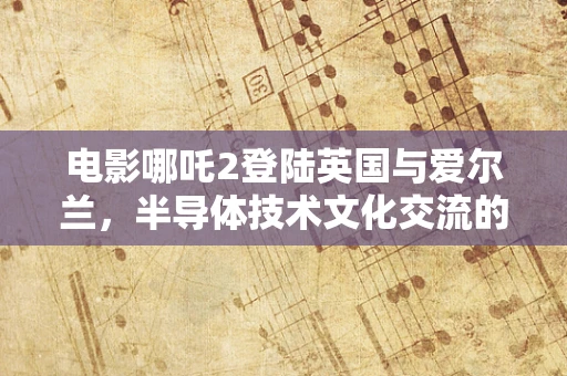 电影哪吒2登陆英国与爱尔兰，半导体技术文化交流的新契机？